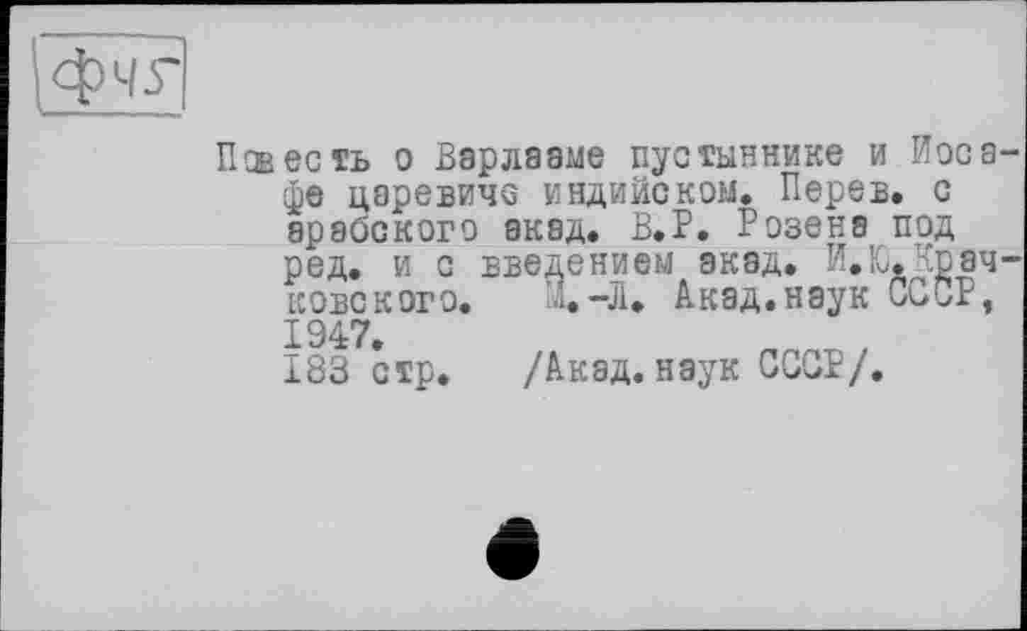 ﻿очг
Повесть о Варлааме пустыннике и Иоса-фе царевиче индийском. Перев. с арабского акад. В.Р. Розена под ред. и с введением акад. И.Ю.Крач-ковского. Х-Л. Акад.наук СООР, 1947.
183 стр. /Акад, наук GGGP/.